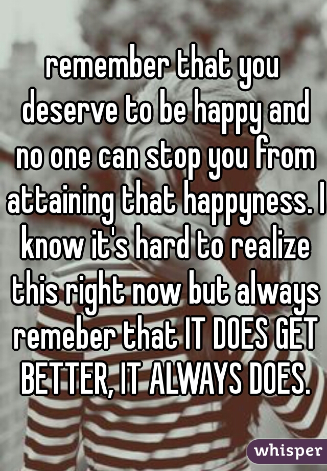 remember that you deserve to be happy and no one can stop you from attaining that happyness. I know it's hard to realize this right now but always remeber that IT DOES GET BETTER, IT ALWAYS DOES.