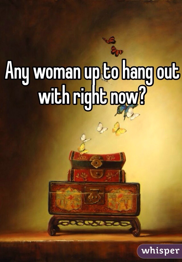 Any woman up to hang out with right now? 