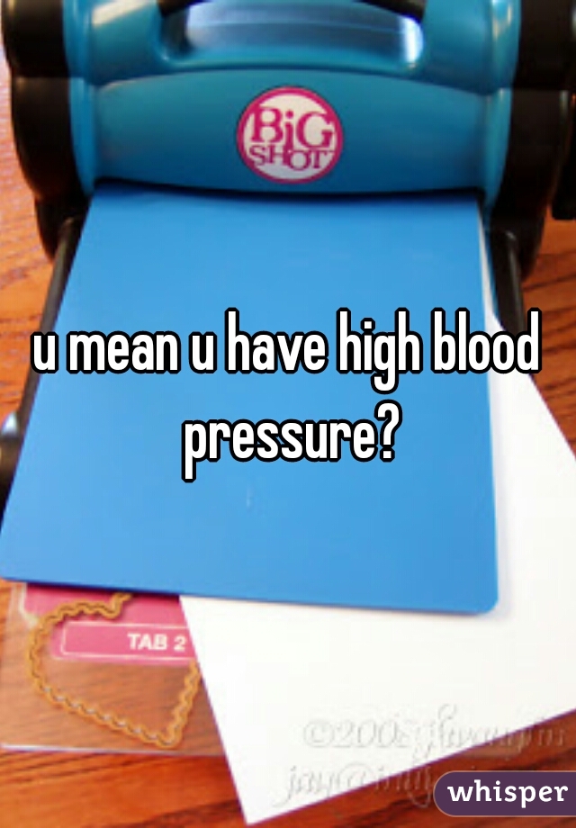 u mean u have high blood pressure?