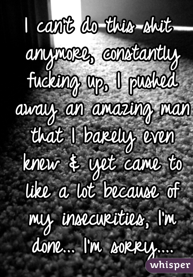 I can't do this shit anymore, constantly fucking up, I pushed away an amazing man that I barely even knew & yet came to like a lot because of my insecurities, I'm done... I'm sorry....