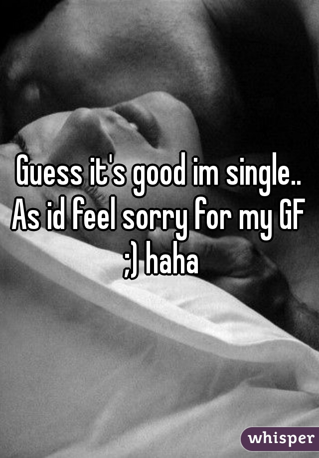 Guess it's good im single..
As id feel sorry for my GF ;) haha