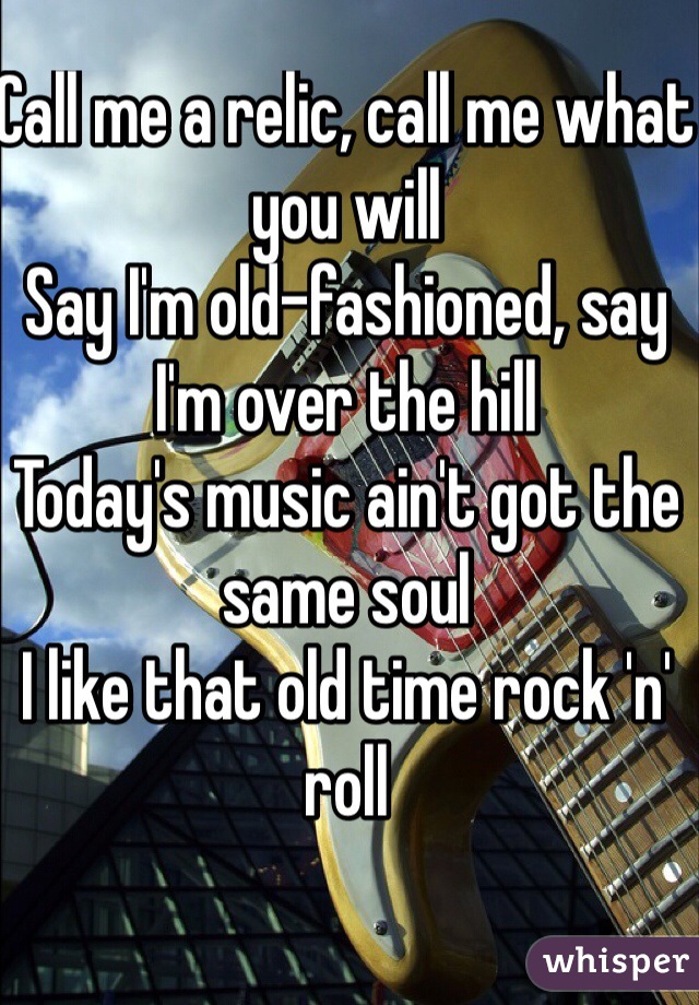 Call me a relic, call me what you will
Say I'm old-fashioned, say I'm over the hill
Today's music ain't got the same soul
I like that old time rock 'n' roll
