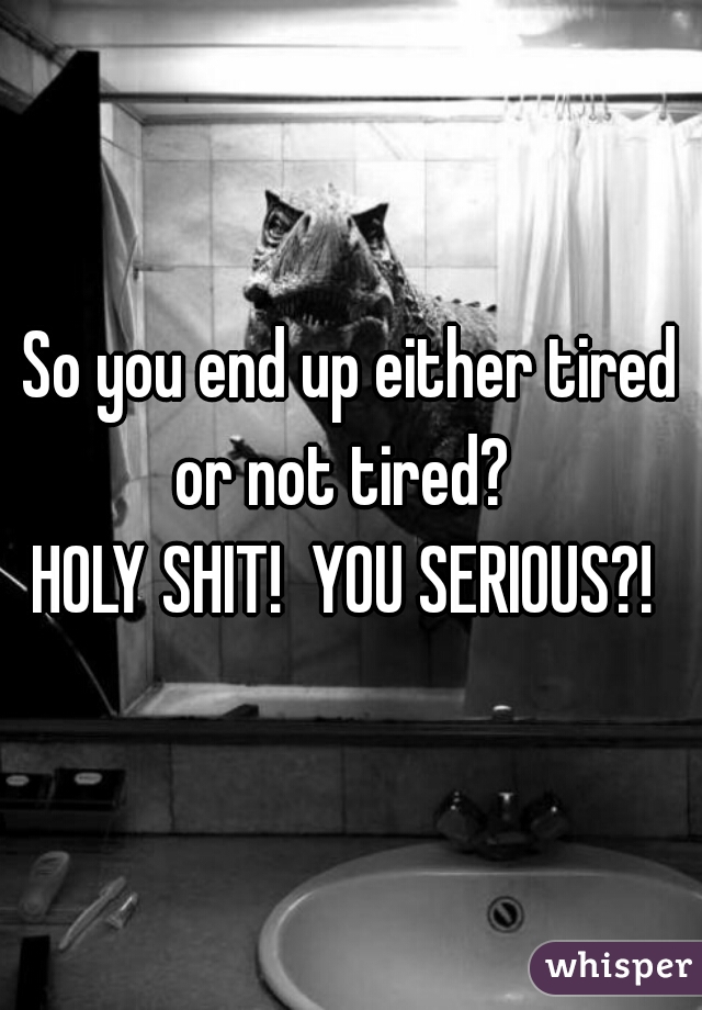 So you end up either tired or not tired?  
HOLY SHIT!  YOU SERIOUS?! 
