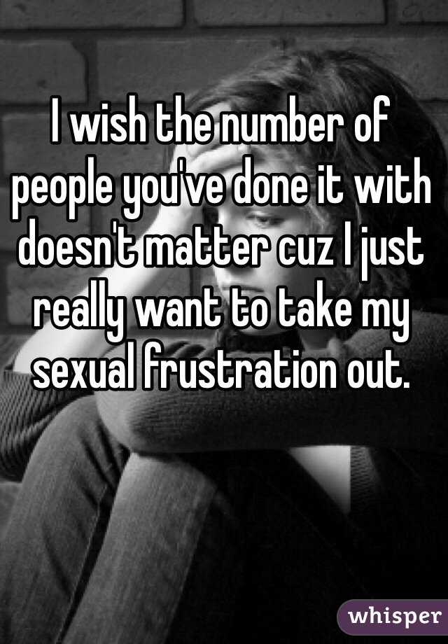 I wish the number of people you've done it with doesn't matter cuz I just really want to take my sexual frustration out. 