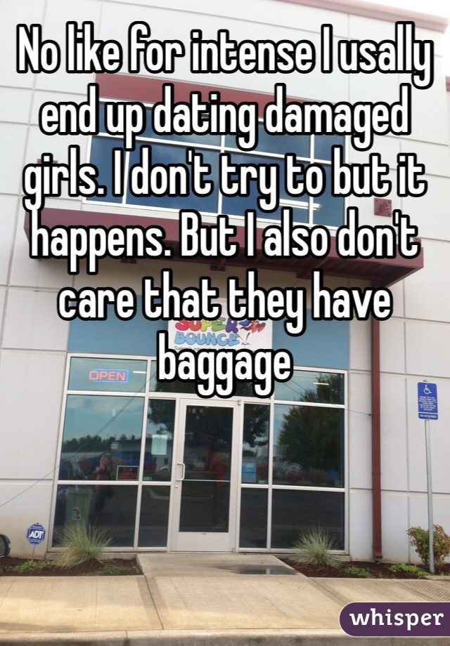 No like for intense I usally end up dating damaged girls. I don't try to but it happens. But I also don't care that they have baggage