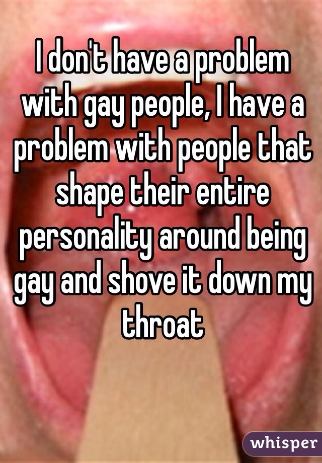 I don't have a problem with gay people, I have a problem with people that shape their entire personality around being gay and shove it down my throat