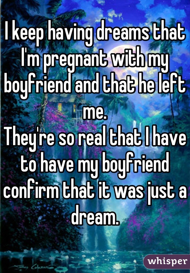 I keep having dreams that I'm pregnant with my boyfriend and that he left me.
They're so real that I have to have my boyfriend confirm that it was just a dream.