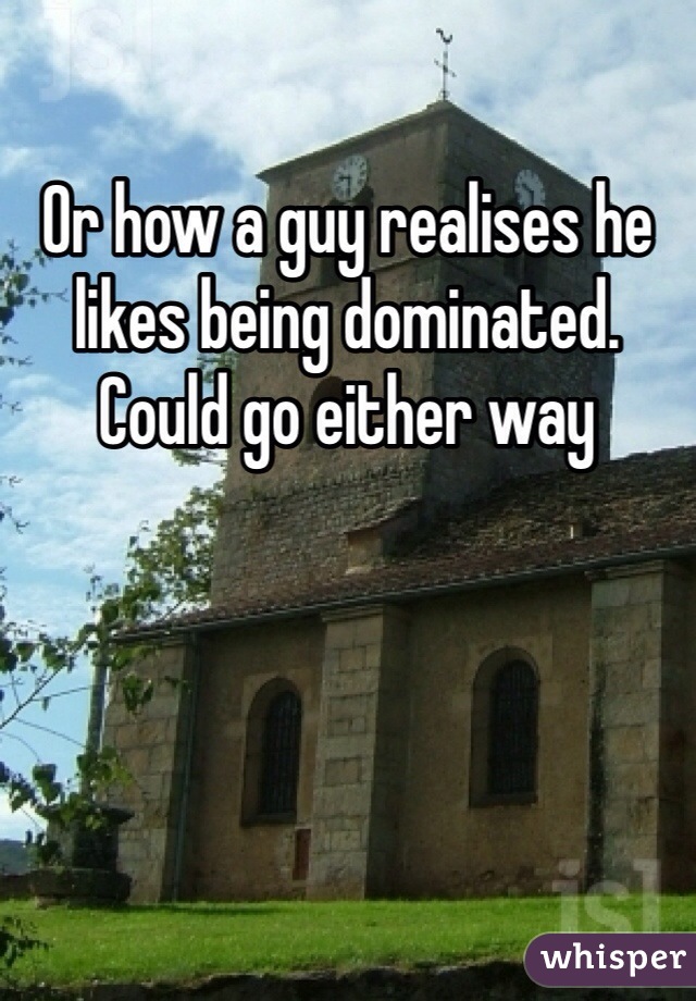 Or how a guy realises he likes being dominated. Could go either way