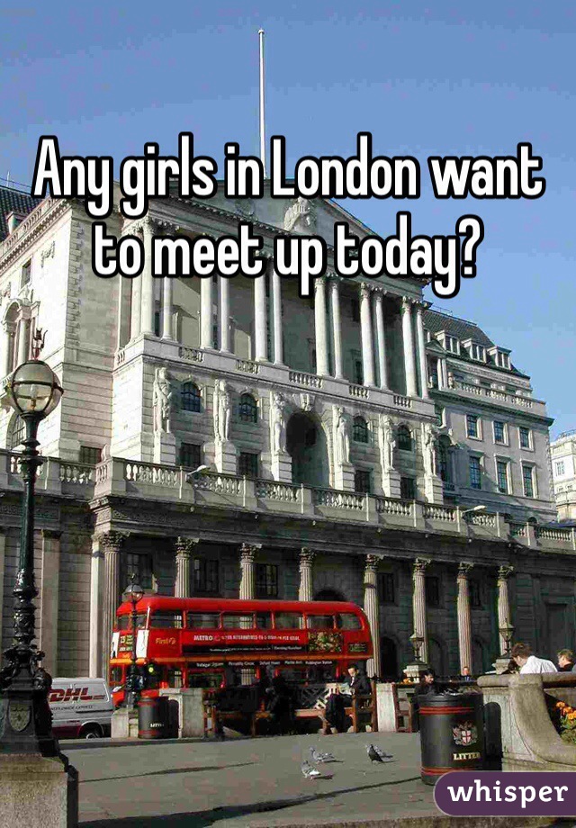 Any girls in London want to meet up today?
