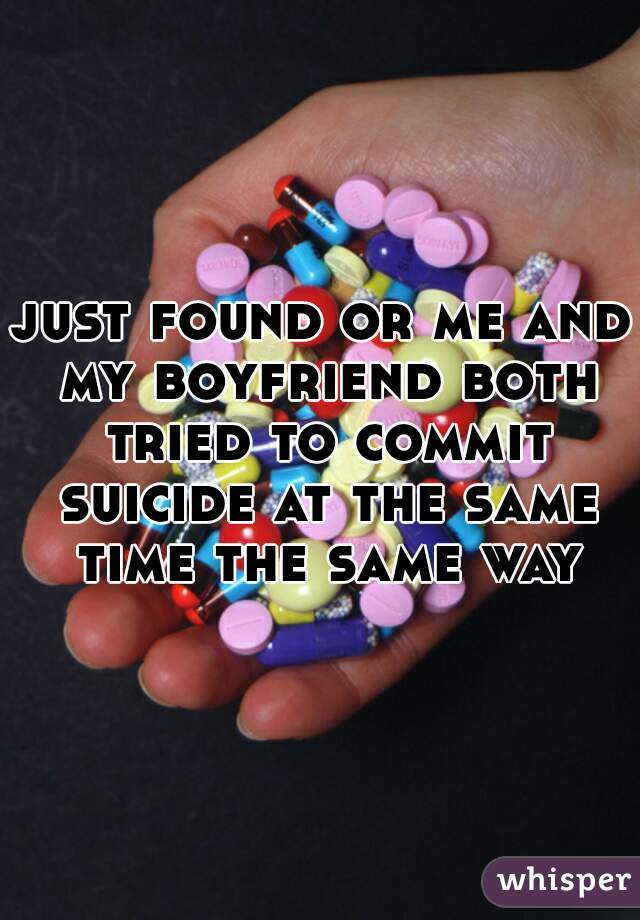 just found or me and my boyfriend both tried to commit suicide at the same time the same way