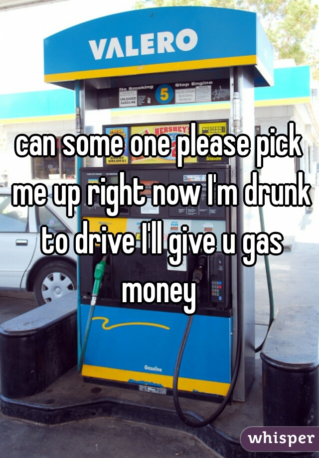 can some one please pick me up right now I'm drunk to drive I'll give u gas money 
