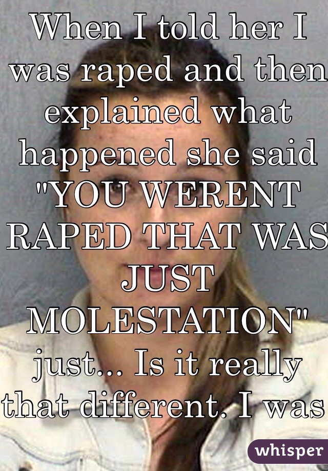 When I told her I was raped and then explained what happened she said "YOU WERENT RAPED THAT WAS JUST MOLESTATION" just... Is it really that different. I was young i didn't realize the difference   