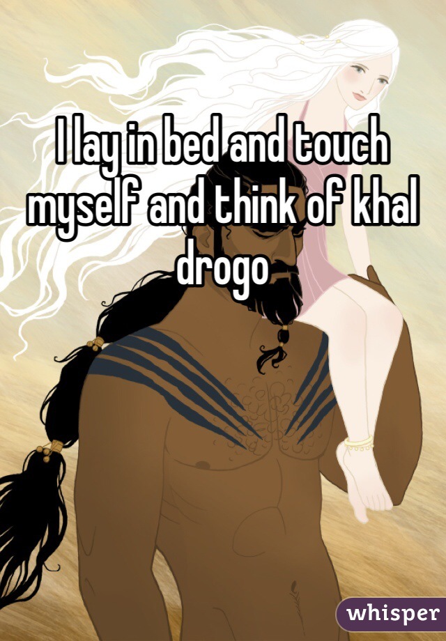 I lay in bed and touch myself and think of khal drogo