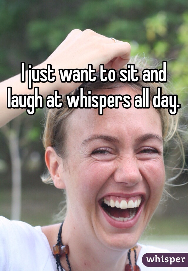 I just want to sit and laugh at whispers all day.