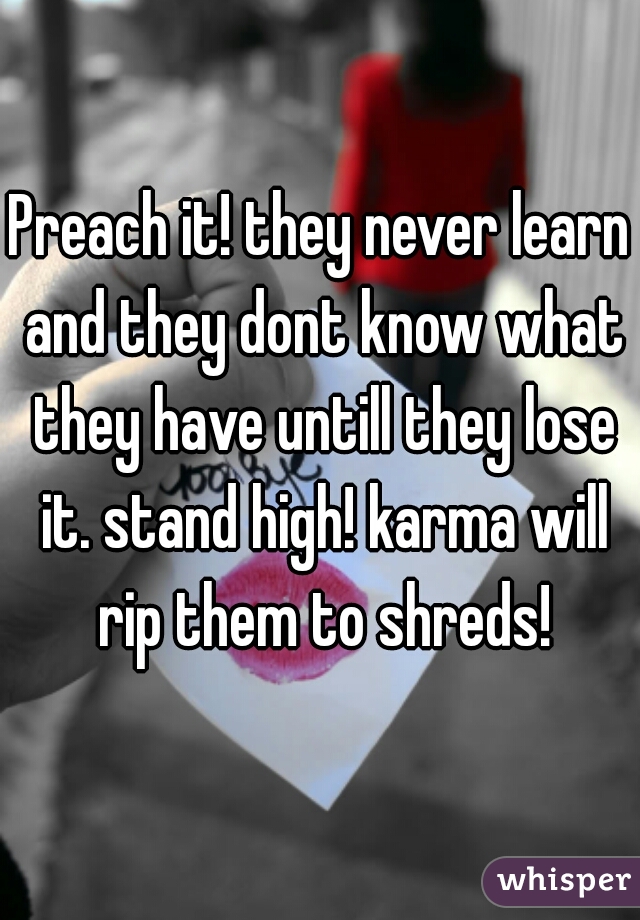 Preach it! they never learn and they dont know what they have untill they lose it. stand high! karma will rip them to shreds!