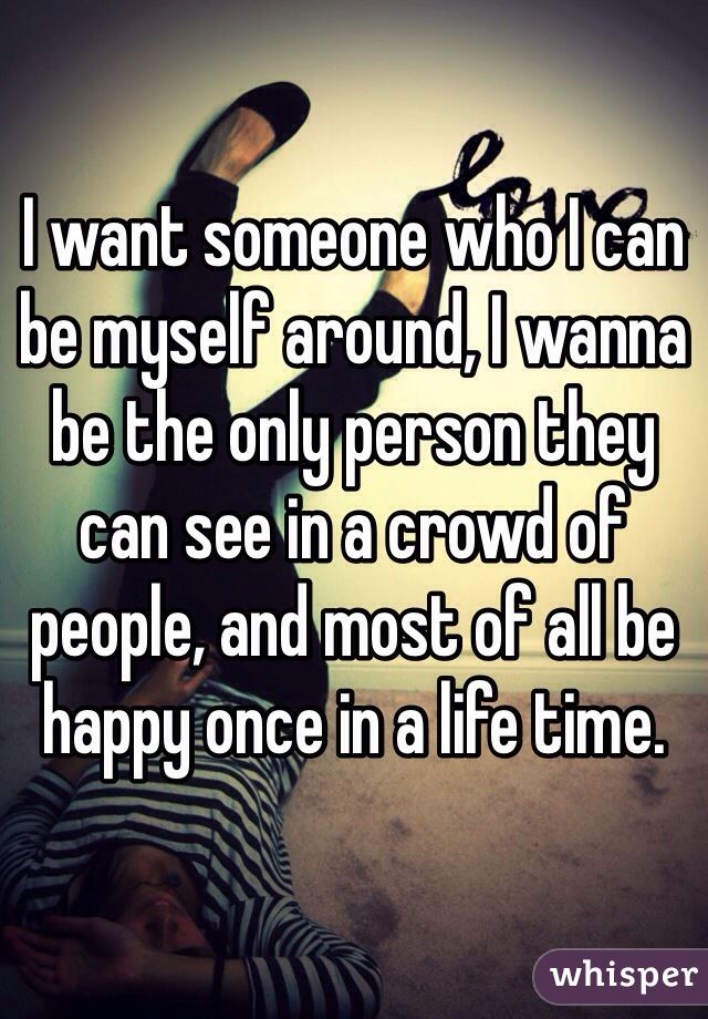 I want someone who I can be myself around, I wanna be the only person they can see in a crowd of people, and most of all be happy once in a life time.