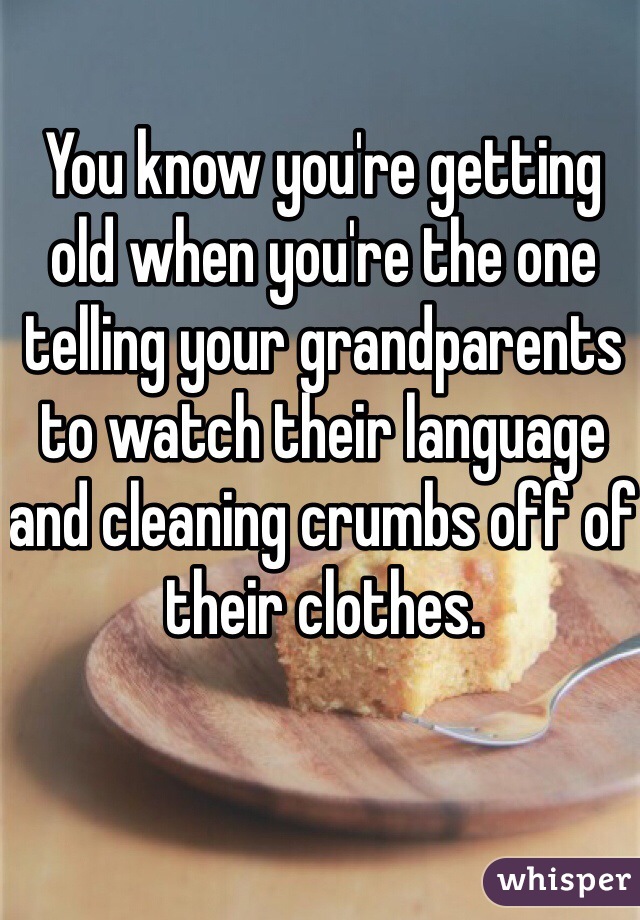 You know you're getting old when you're the one telling your grandparents to watch their language and cleaning crumbs off of their clothes. 