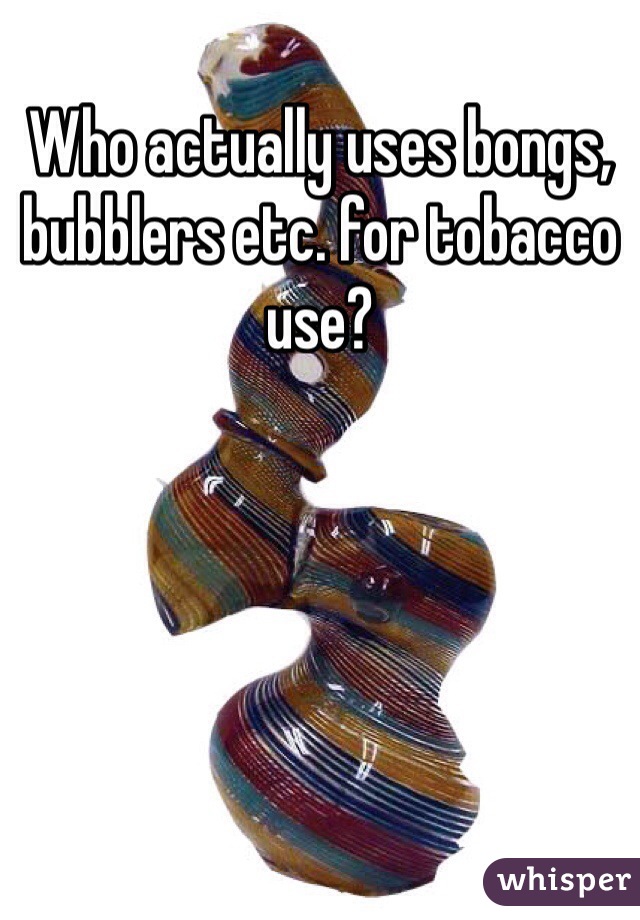 Who actually uses bongs, bubblers etc. for tobacco use?