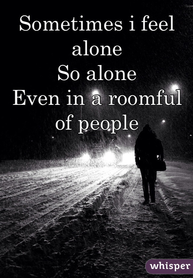 Sometimes i feel alone
So alone 
Even in a roomful of people