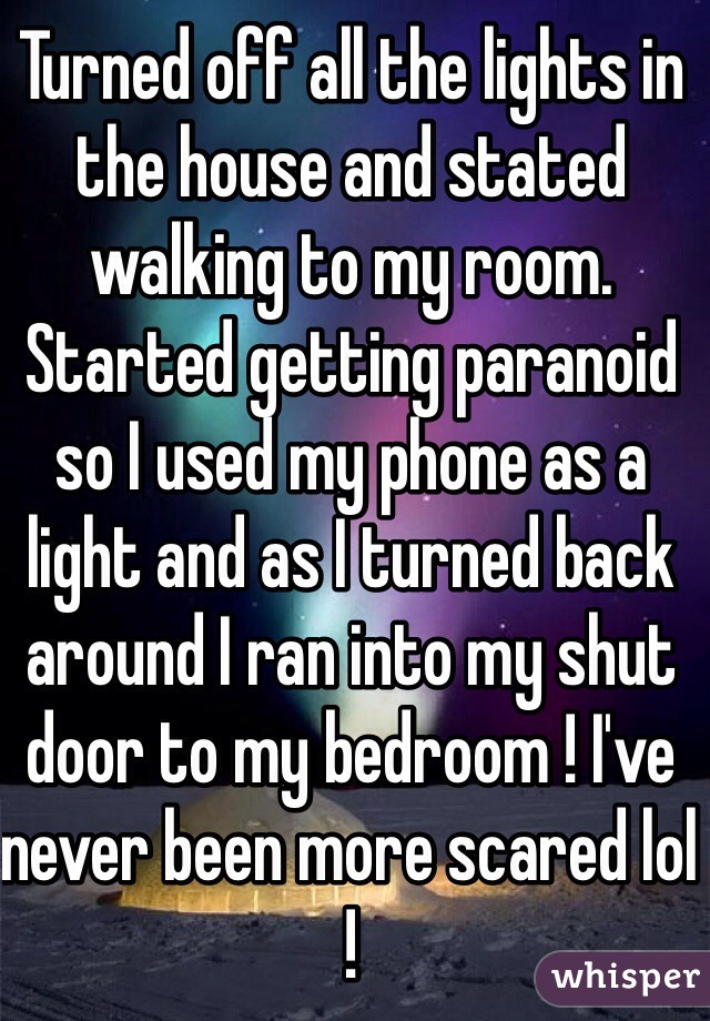 Turned off all the lights in the house and stated walking to my room. Started getting paranoid so I used my phone as a light and as I turned back around I ran into my shut door to my bedroom ! I've never been more scared lol ! 
