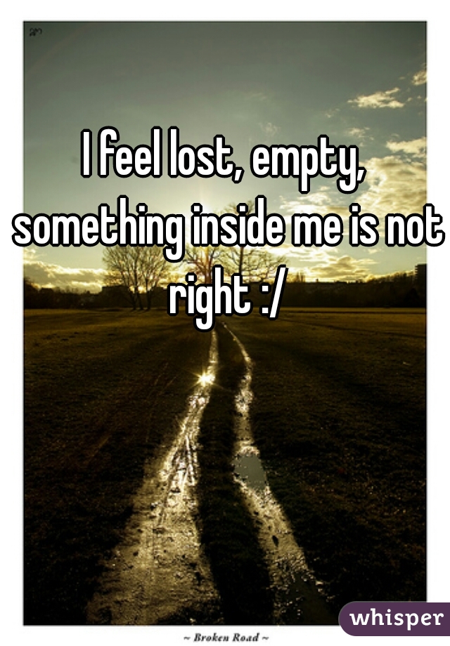 I feel lost, empty, something inside me is not right :/