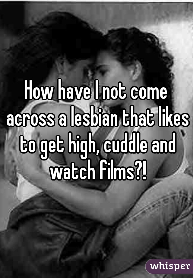 How have I not come across a lesbian that likes to get high, cuddle and watch films?!