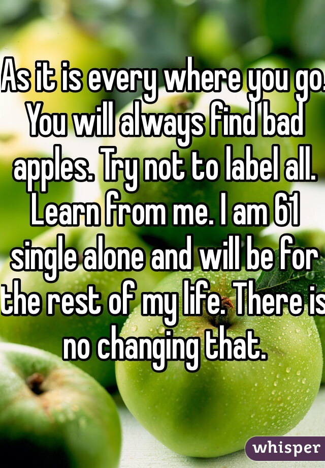 As it is every where you go. You will always find bad apples. Try not to label all. Learn from me. I am 61 single alone and will be for the rest of my life. There is no changing that.