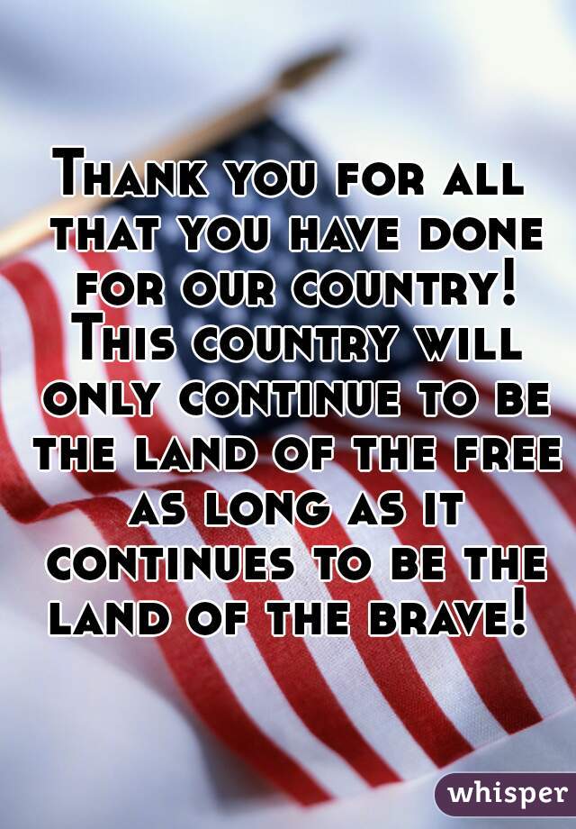 Thank you for all that you have done for our country! This country will only continue to be the land of the free as long as it continues to be the land of the brave! 