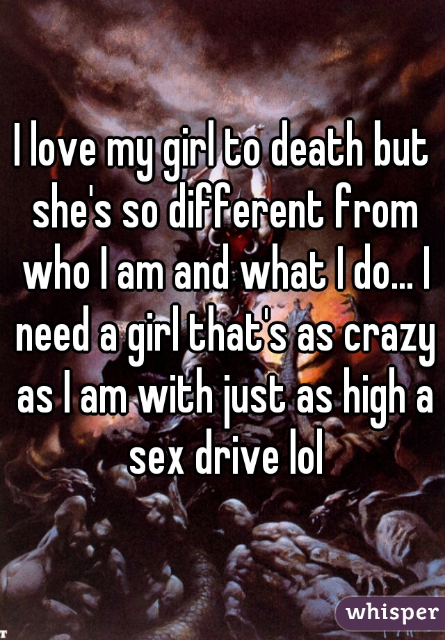 I love my girl to death but she's so different from who I am and what I do... I need a girl that's as crazy as I am with just as high a sex drive lol
