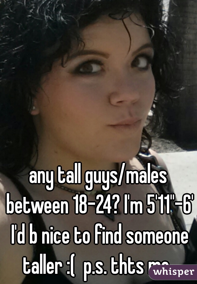 any tall guys/males between 18-24? I'm 5'11"-6' I'd b nice to find someone taller :(  p.s. thts me  