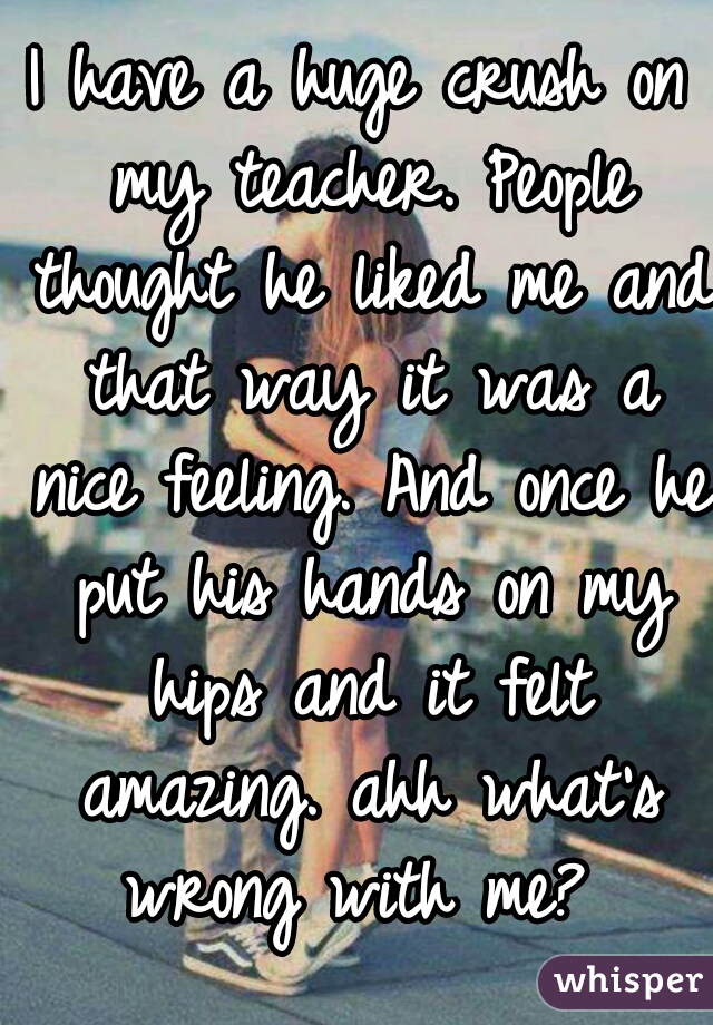 I have a huge crush on my teacher. People thought he liked me and that way it was a nice feeling. And once he put his hands on my hips and it felt amazing. ahh what's wrong with me? 