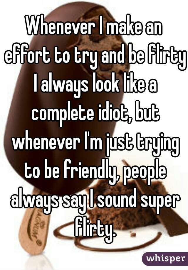 Whenever I make an effort to try and be flirty I always look like a complete idiot, but whenever I'm just trying to be friendly, people always say I sound super flirty.