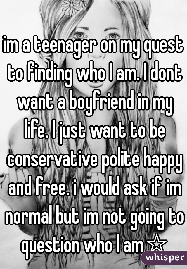 im a teenager on my quest to finding who I am. I dont want a boyfriend in my life. I just want to be conservative polite happy and free. i would ask if im normal but im not going to question who I am☆
