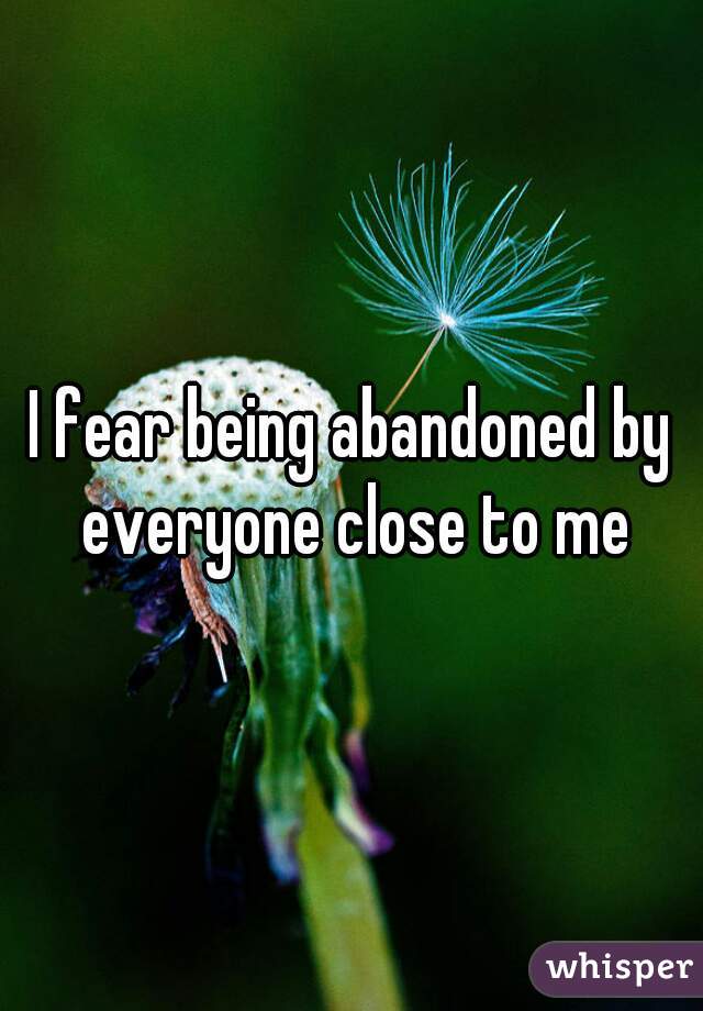 I fear being abandoned by everyone close to me