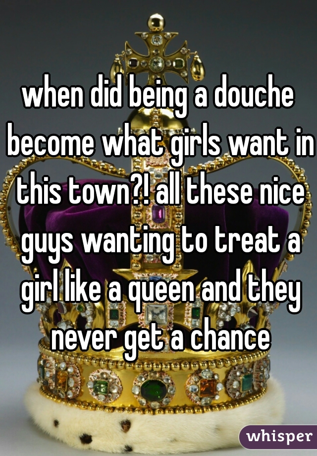 when did being a douche become what girls want in this town?! all these nice guys wanting to treat a girl like a queen and they never get a chance
