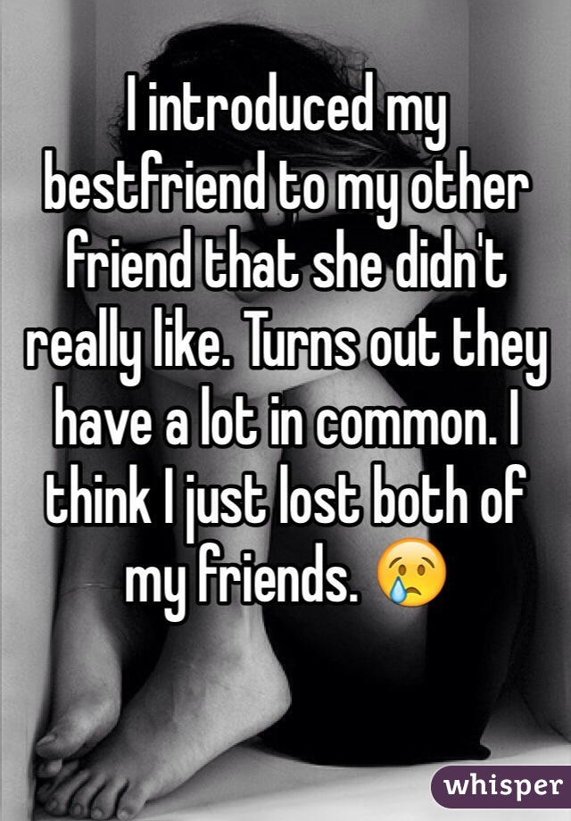 I introduced my bestfriend to my other friend that she didn't really like. Turns out they have a lot in common. I think I just lost both of my friends. 😢