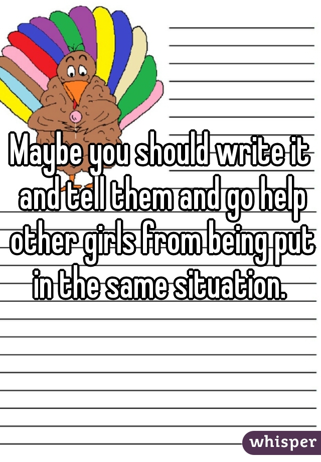 Maybe you should write it and tell them and go help other girls from being put in the same situation. 