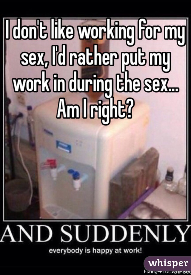 I don't like working for my sex, I'd rather put my work in during the sex... Am I right? 