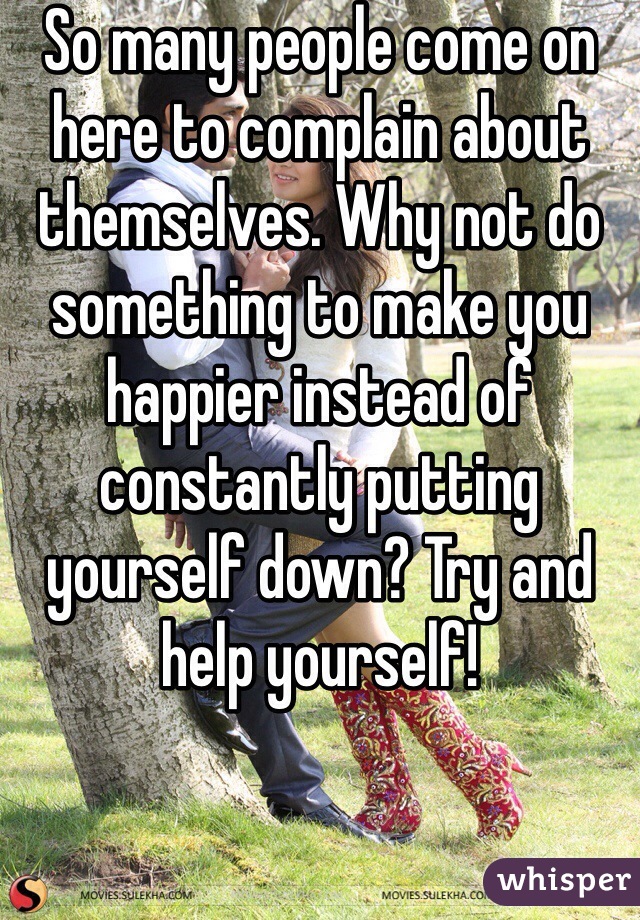 So many people come on here to complain about themselves. Why not do something to make you happier instead of constantly putting yourself down? Try and help yourself!