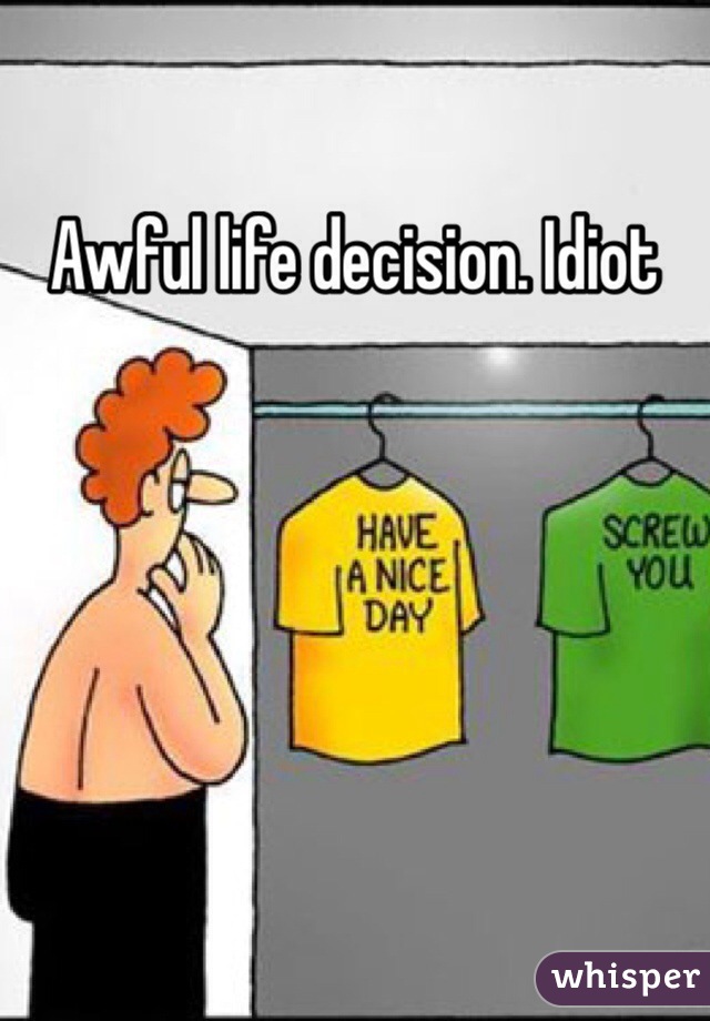 Awful life decision. Idiot 