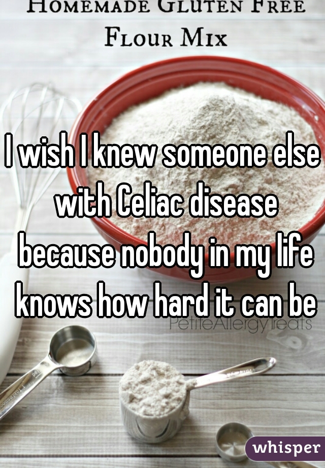 I wish I knew someone else with Celiac disease because nobody in my life knows how hard it can be
