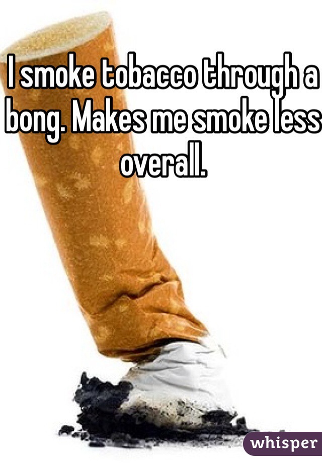 I smoke tobacco through a bong. Makes me smoke less overall. 