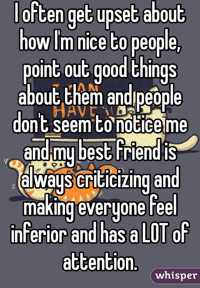 I often get upset about how I'm nice to people, point out good things about them and people don't seem to notice me and my best friend is always criticizing and making everyone feel inferior and has a LOT of attention.  