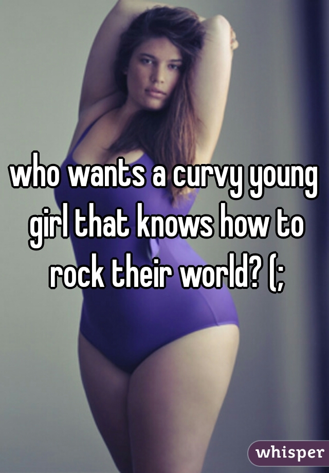 who wants a curvy young girl that knows how to rock their world? (;