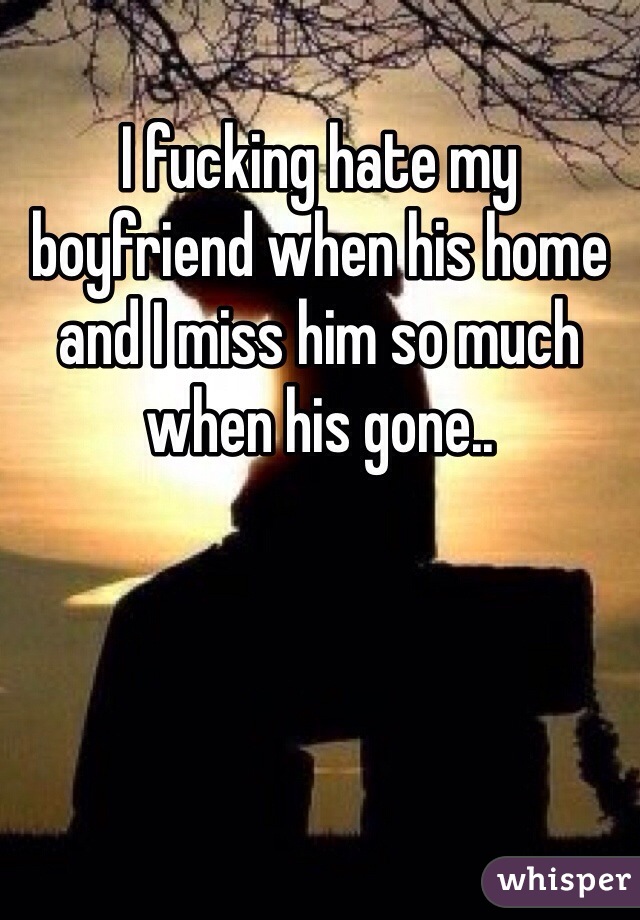 I fucking hate my boyfriend when his home and I miss him so much when his gone..
