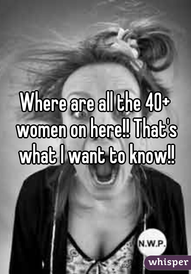 Where are all the 40+ women on here!! That's what I want to know!!