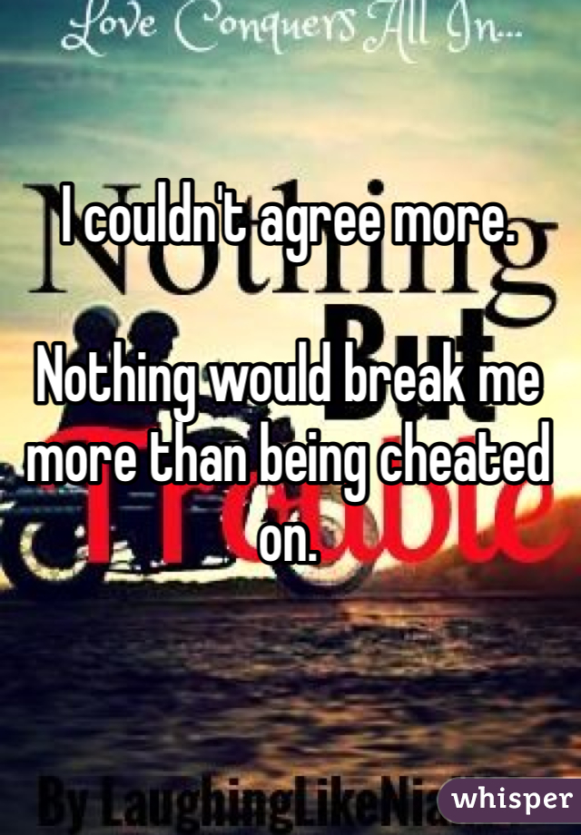 I couldn't agree more.

Nothing would break me more than being cheated on.