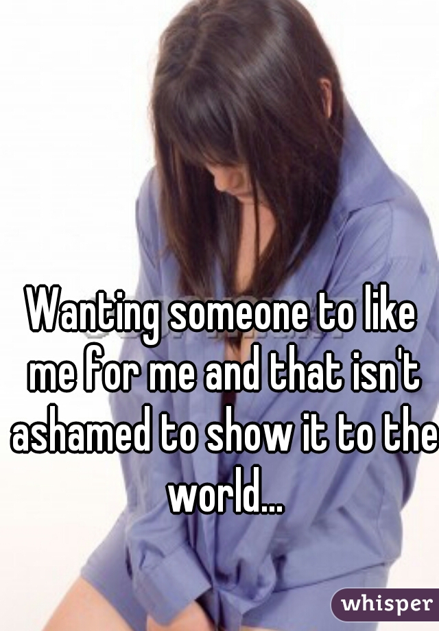 Wanting someone to like me for me and that isn't ashamed to show it to the world...