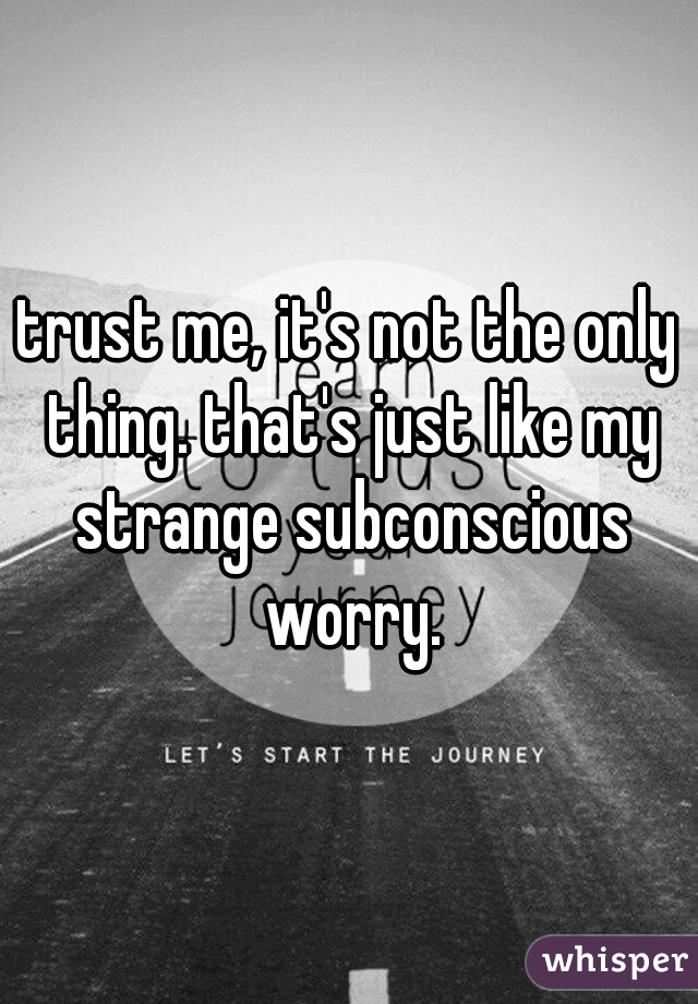 trust me, it's not the only thing. that's just like my strange subconscious worry.