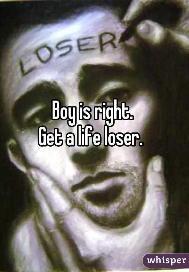 Boy is right. 
Get a life loser. 